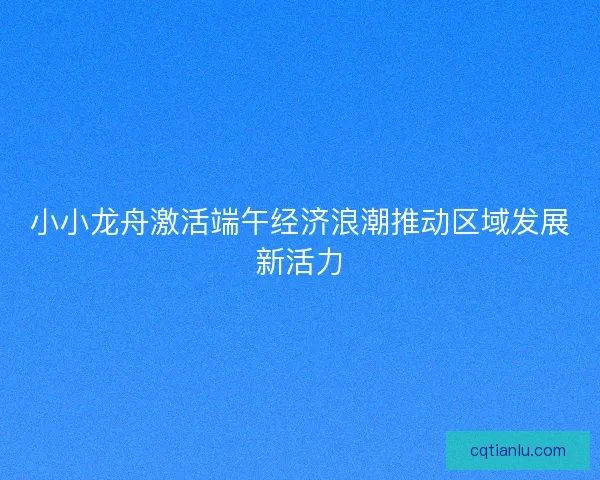 小小龙舟激活端午经济浪潮推动区域发展新活力