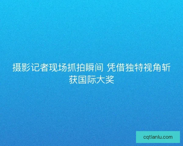 摄影记者现场抓拍瞬间 凭借独特视角斩获国际大奖