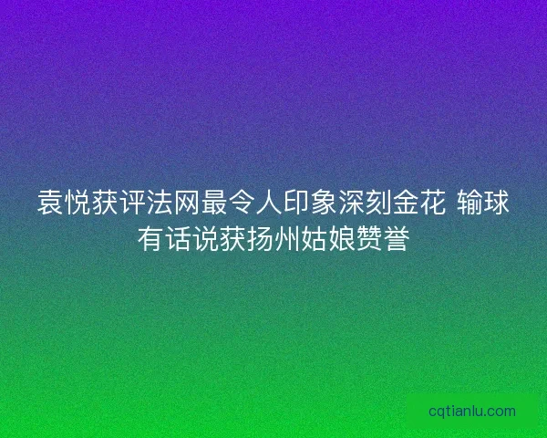 袁悦获评法网最令人印象深刻金花 输球有话说获扬州姑娘赞誉 袁悦获评法网最令人印象深刻金花 输球有话说获扬州姑娘赞誉