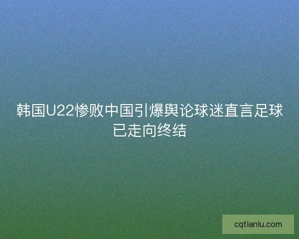 韩国U22惨败中国引爆舆论球迷直言足球已走向终结