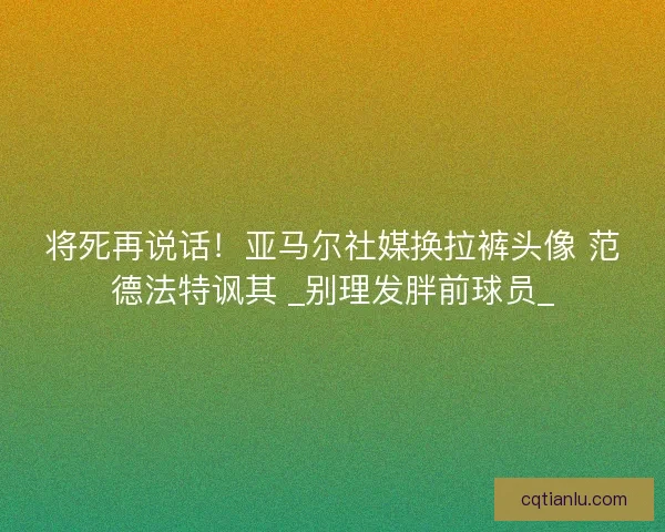 将死再说话！亚马尔社媒换拉裤头像 范德法特讽其 _别理发胖前球员_