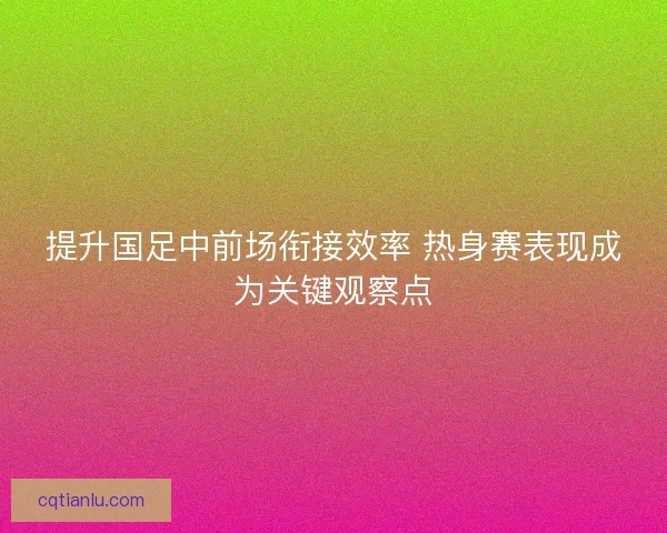 提升国足中前场衔接效率 热身赛表现成为关键观察点