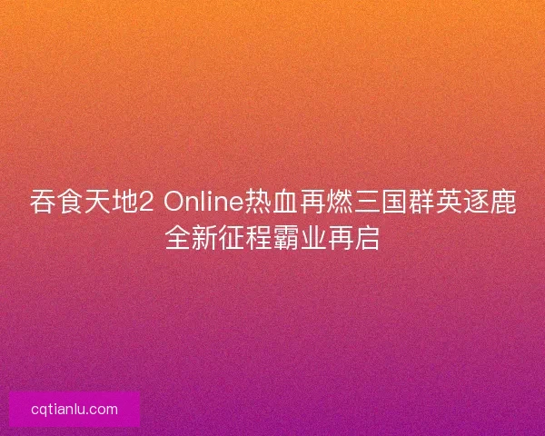 吞食天地2 Online热血再燃三国群英逐鹿全新征程霸业再启