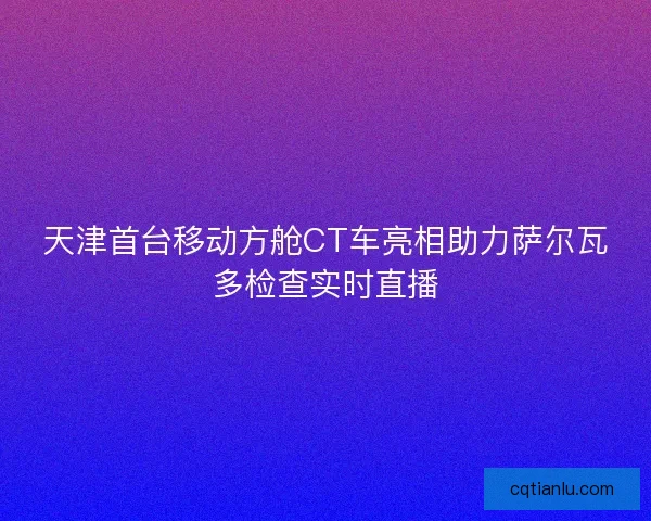 天津首台移动方舱CT车亮相助力萨尔瓦多检查实时直播
