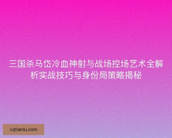 三国杀马岱冷血神射与战场控场艺术全解析实战技巧与身份局策略揭秘 三国杀马岱冷血神射与战场控场艺术全解析实战技巧与身份局策略揭秘