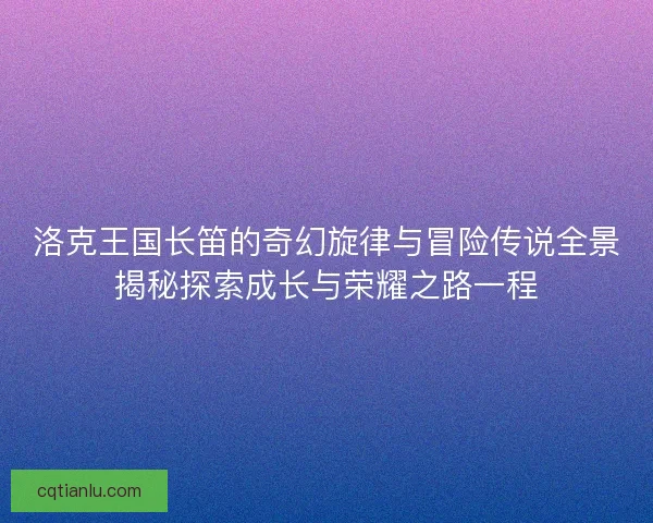 洛克王国长笛的奇幻旋律与冒险传说全景揭秘探索成长与荣耀之路一程