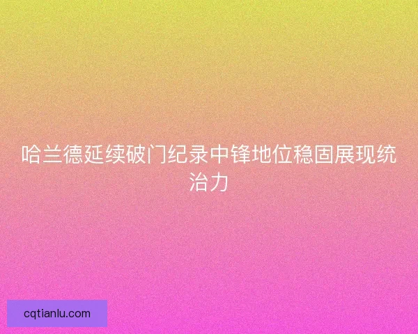 哈兰德延续破门纪录中锋地位稳固展现统治力