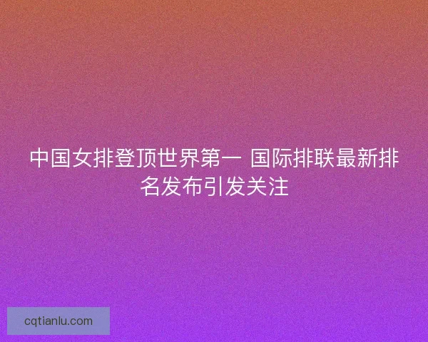 中国女排登顶世界第一 国际排联最新排名发布引发关注 中国女排登顶世界第一 国际排联最新排名发布引发关注
