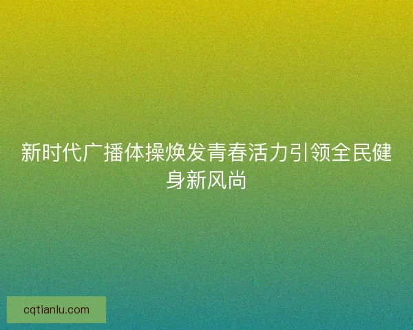 新时代广播体操焕发青春活力引领全民健身新风尚