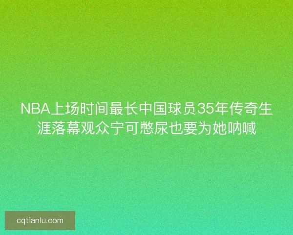 NBA上场时间最长中国球员35年传奇生涯落幕观众宁可憋尿也要为她呐喊 NBA上场时间最长中国球员35年传奇生涯落幕观众宁可憋尿也要为她呐喊