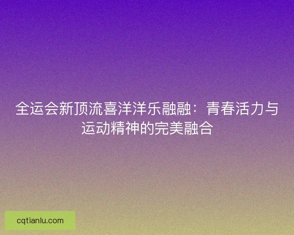 全运会新顶流喜洋洋乐融融：青春活力与运动精神的完美融合